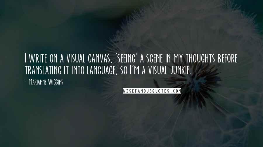 Marianne Wiggins Quotes: I write on a visual canvas, 'seeing' a scene in my thoughts before translating it into language, so I'm a visual junkie.