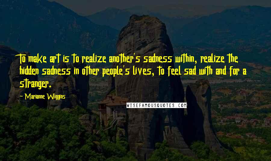 Marianne Wiggins Quotes: To make art is to realize another's sadness within, realize the hidden sadness in other people's lives, to feel sad with and for a stranger.