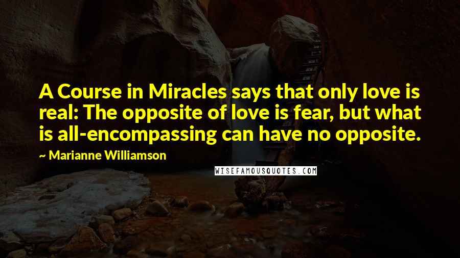 Marianne Williamson Quotes: A Course in Miracles says that only love is real: The opposite of love is fear, but what is all-encompassing can have no opposite.