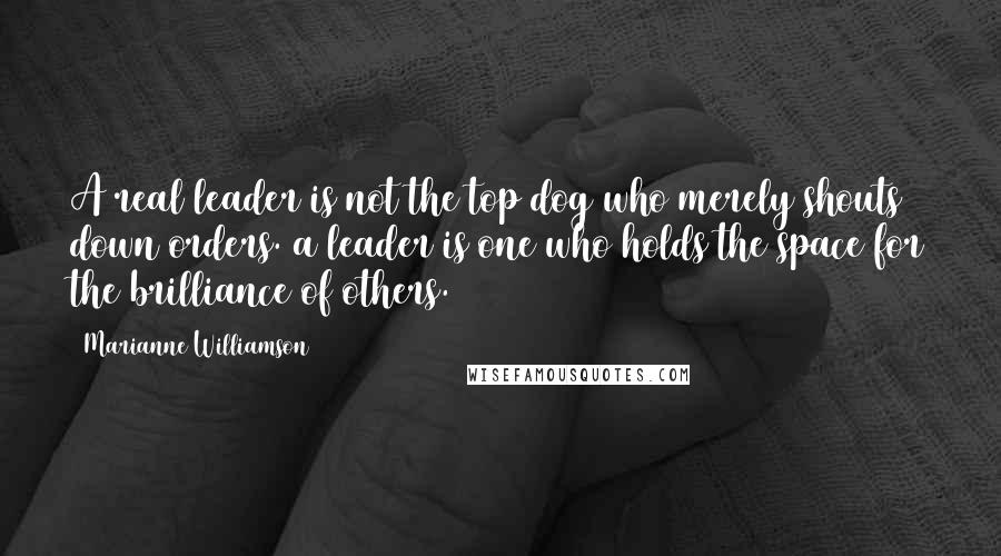 Marianne Williamson Quotes: A real leader is not the top dog who merely shouts down orders. a leader is one who holds the space for the brilliance of others.