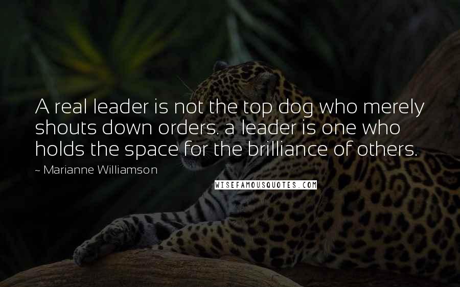 Marianne Williamson Quotes: A real leader is not the top dog who merely shouts down orders. a leader is one who holds the space for the brilliance of others.