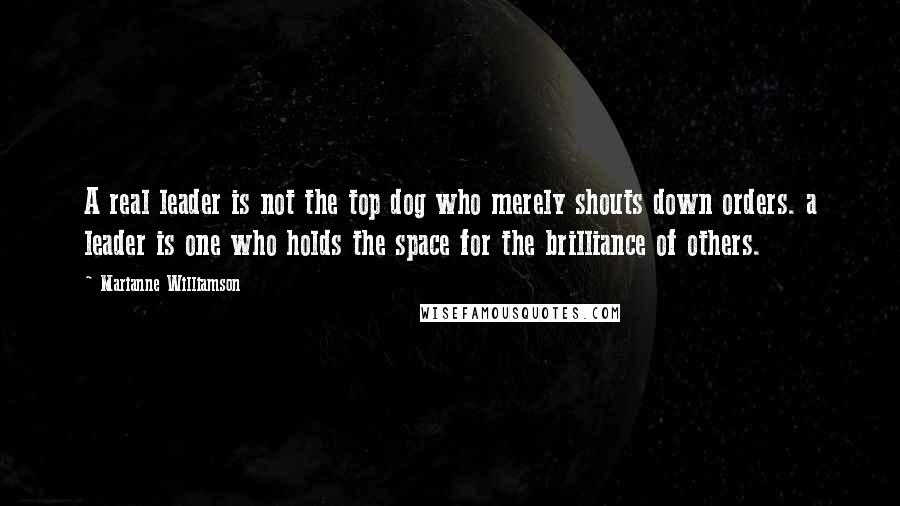 Marianne Williamson Quotes: A real leader is not the top dog who merely shouts down orders. a leader is one who holds the space for the brilliance of others.