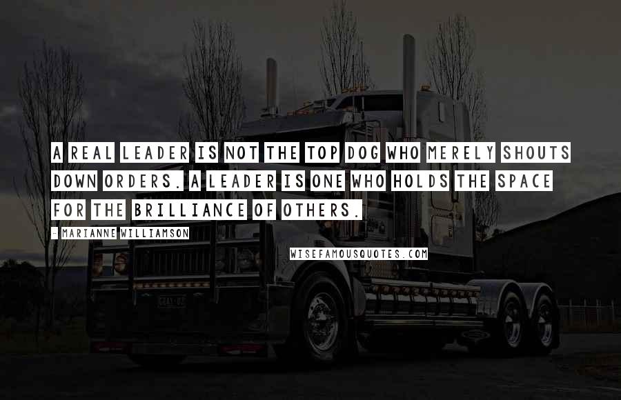 Marianne Williamson Quotes: A real leader is not the top dog who merely shouts down orders. a leader is one who holds the space for the brilliance of others.