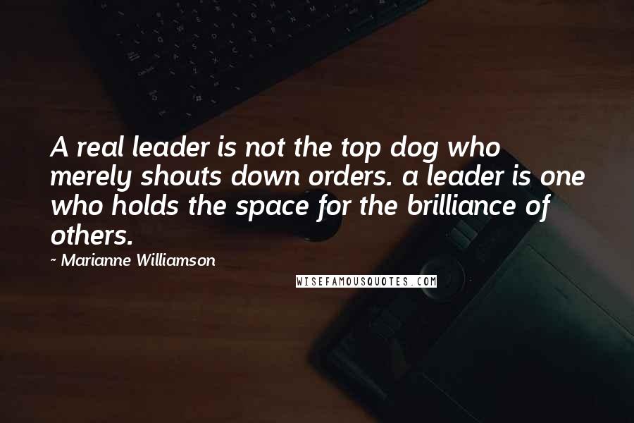 Marianne Williamson Quotes: A real leader is not the top dog who merely shouts down orders. a leader is one who holds the space for the brilliance of others.