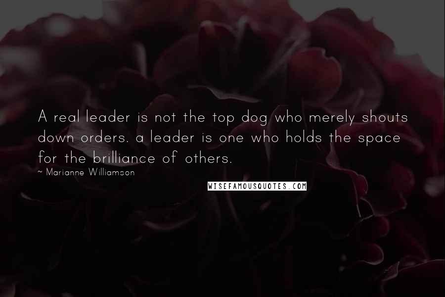 Marianne Williamson Quotes: A real leader is not the top dog who merely shouts down orders. a leader is one who holds the space for the brilliance of others.