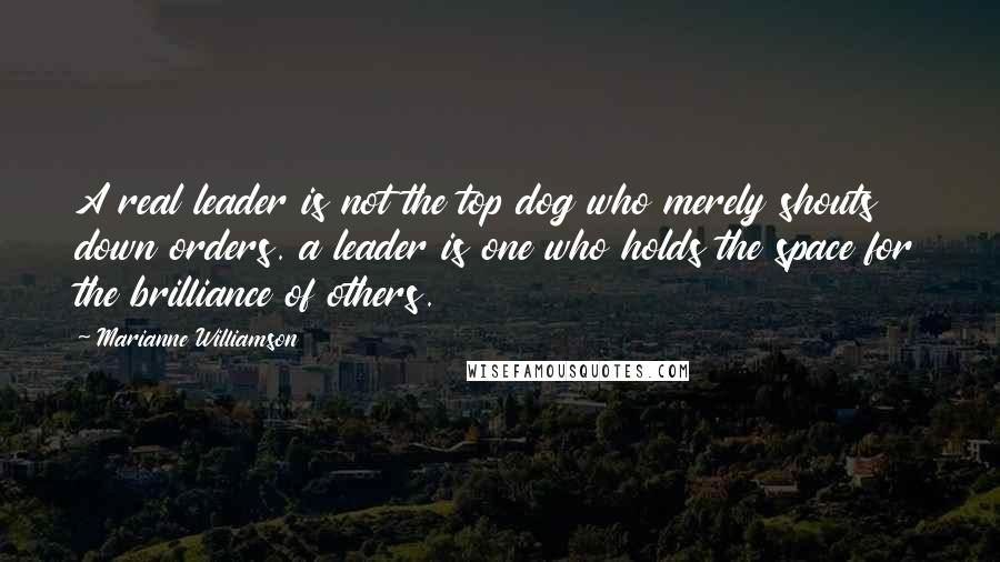 Marianne Williamson Quotes: A real leader is not the top dog who merely shouts down orders. a leader is one who holds the space for the brilliance of others.