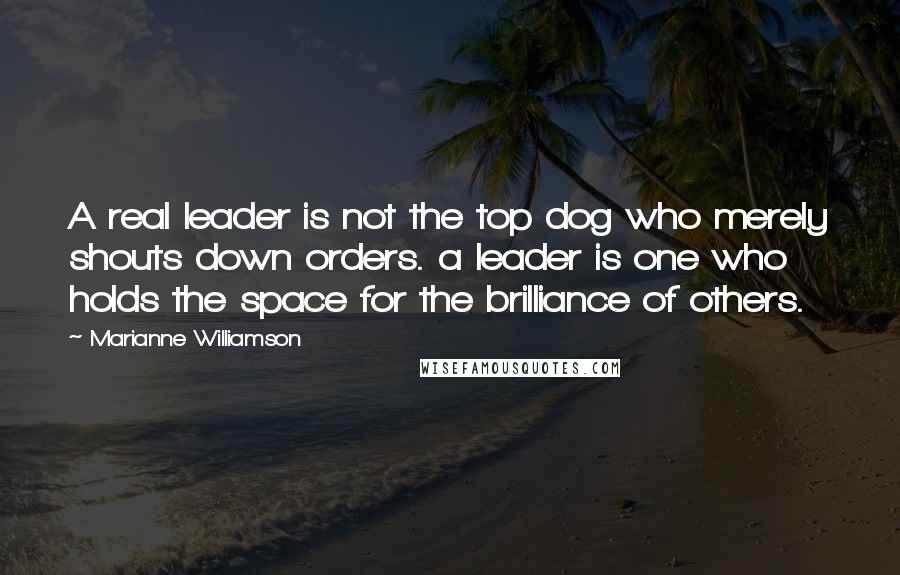Marianne Williamson Quotes: A real leader is not the top dog who merely shouts down orders. a leader is one who holds the space for the brilliance of others.