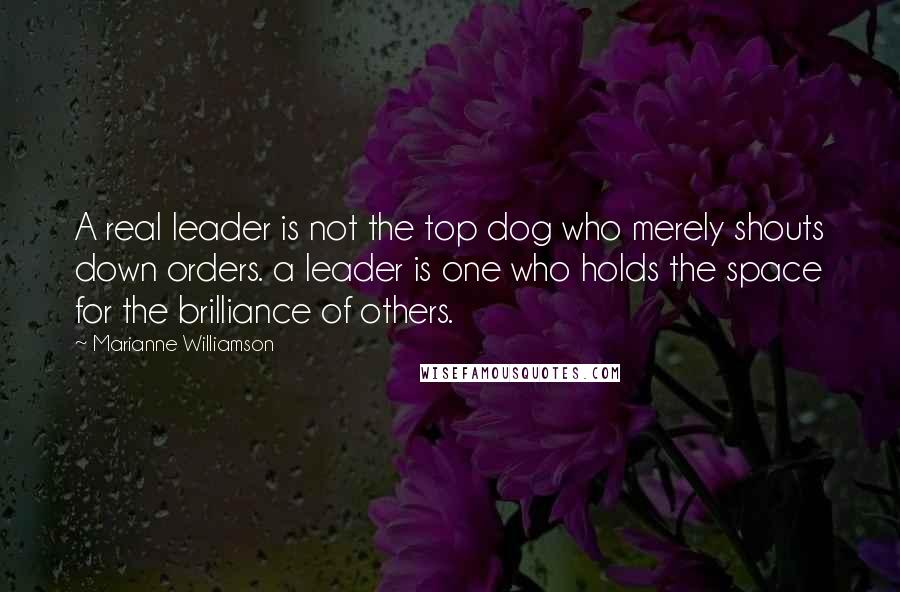 Marianne Williamson Quotes: A real leader is not the top dog who merely shouts down orders. a leader is one who holds the space for the brilliance of others.