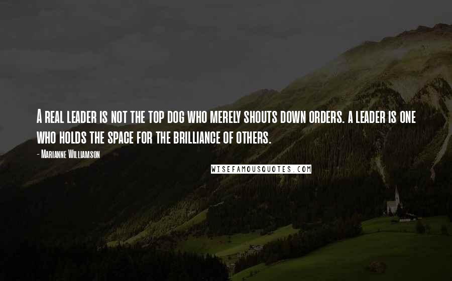 Marianne Williamson Quotes: A real leader is not the top dog who merely shouts down orders. a leader is one who holds the space for the brilliance of others.