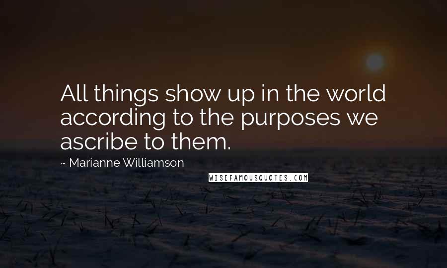 Marianne Williamson Quotes: All things show up in the world according to the purposes we ascribe to them.