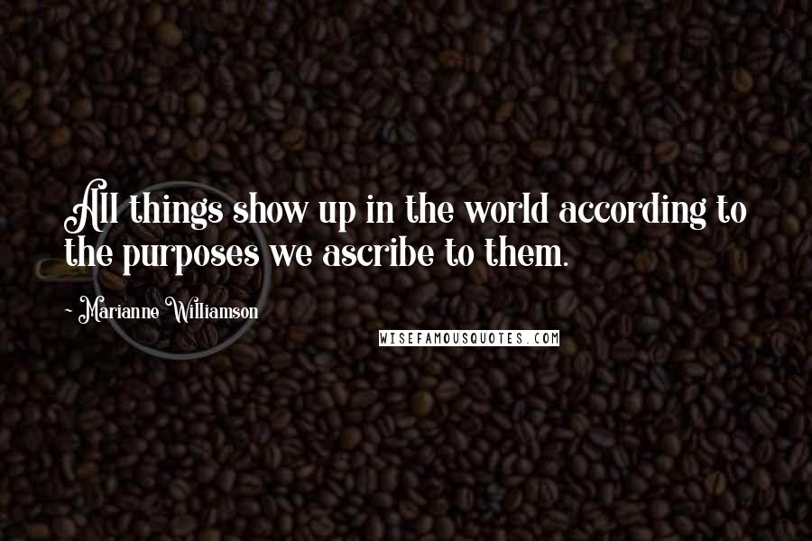 Marianne Williamson Quotes: All things show up in the world according to the purposes we ascribe to them.