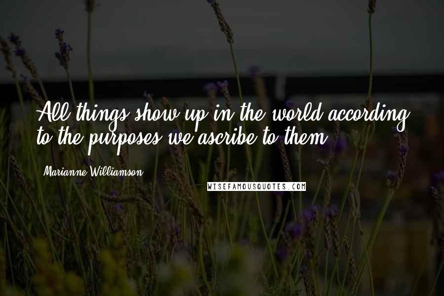 Marianne Williamson Quotes: All things show up in the world according to the purposes we ascribe to them.