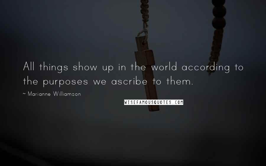 Marianne Williamson Quotes: All things show up in the world according to the purposes we ascribe to them.