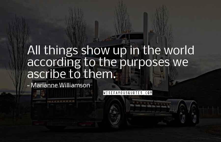 Marianne Williamson Quotes: All things show up in the world according to the purposes we ascribe to them.