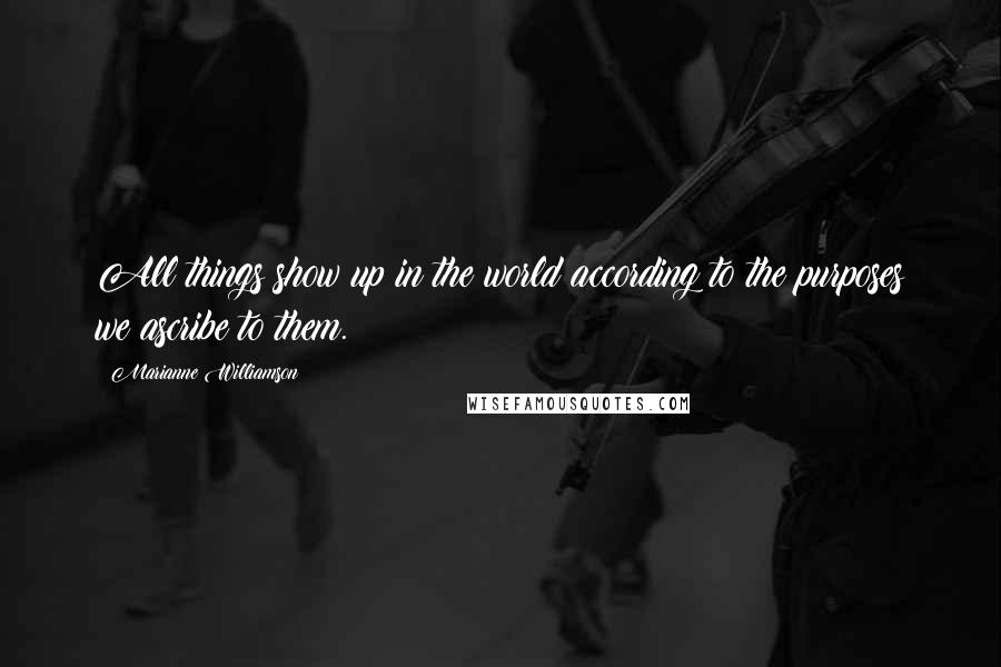 Marianne Williamson Quotes: All things show up in the world according to the purposes we ascribe to them.