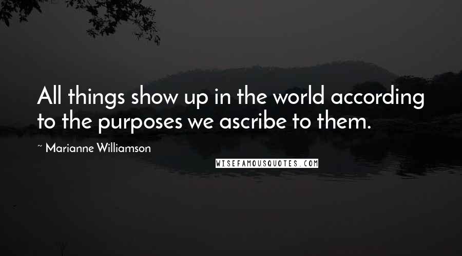 Marianne Williamson Quotes: All things show up in the world according to the purposes we ascribe to them.