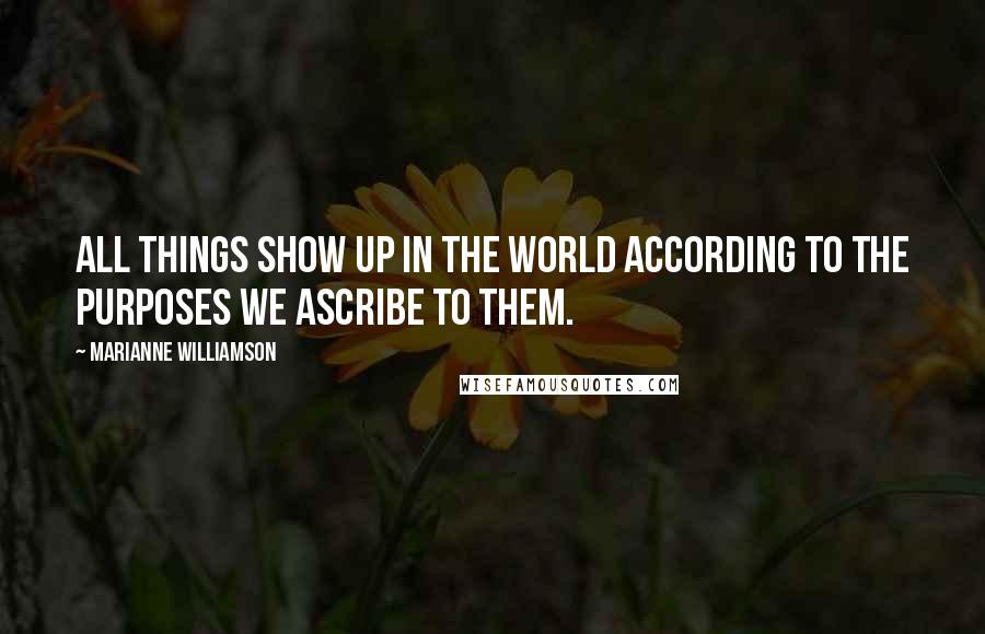 Marianne Williamson Quotes: All things show up in the world according to the purposes we ascribe to them.