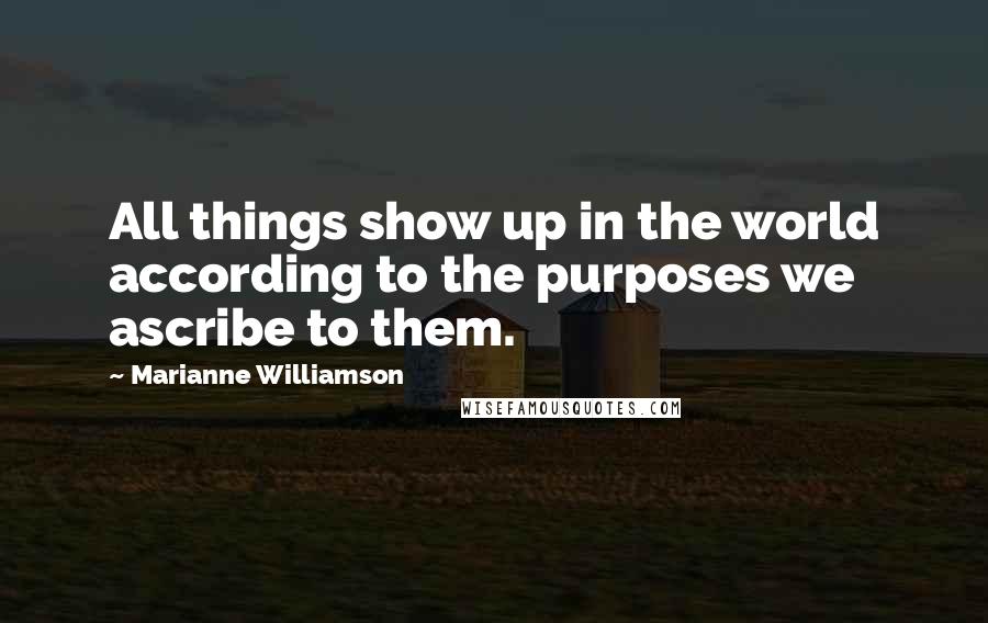 Marianne Williamson Quotes: All things show up in the world according to the purposes we ascribe to them.