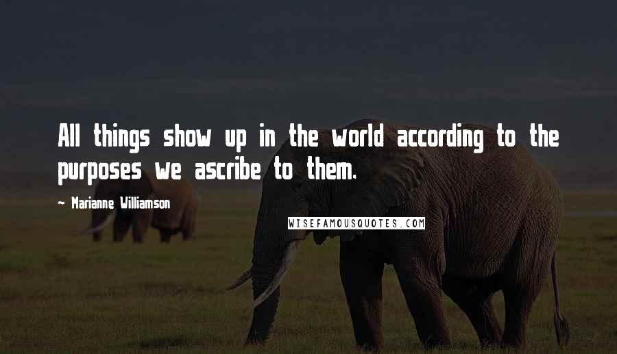 Marianne Williamson Quotes: All things show up in the world according to the purposes we ascribe to them.