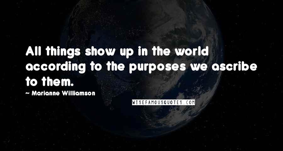 Marianne Williamson Quotes: All things show up in the world according to the purposes we ascribe to them.