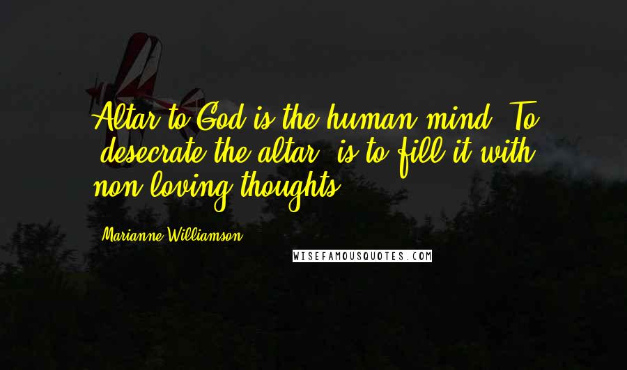 Marianne Williamson Quotes: Altar to God is the human mind. To "desecrate the altar" is to fill it with non-loving thoughts.