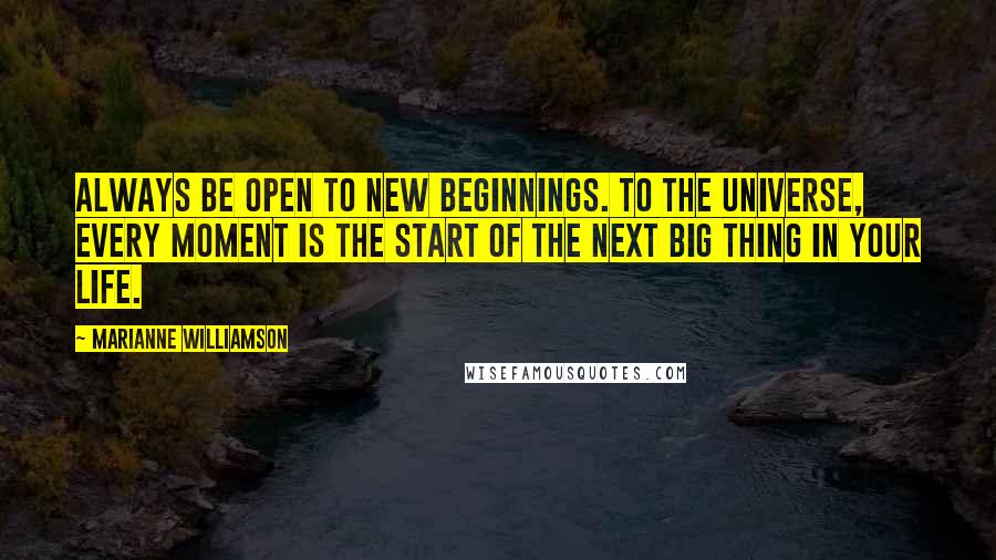 Marianne Williamson Quotes: Always be open to new beginnings. To the universe, every moment is the start of the next big thing in your life.