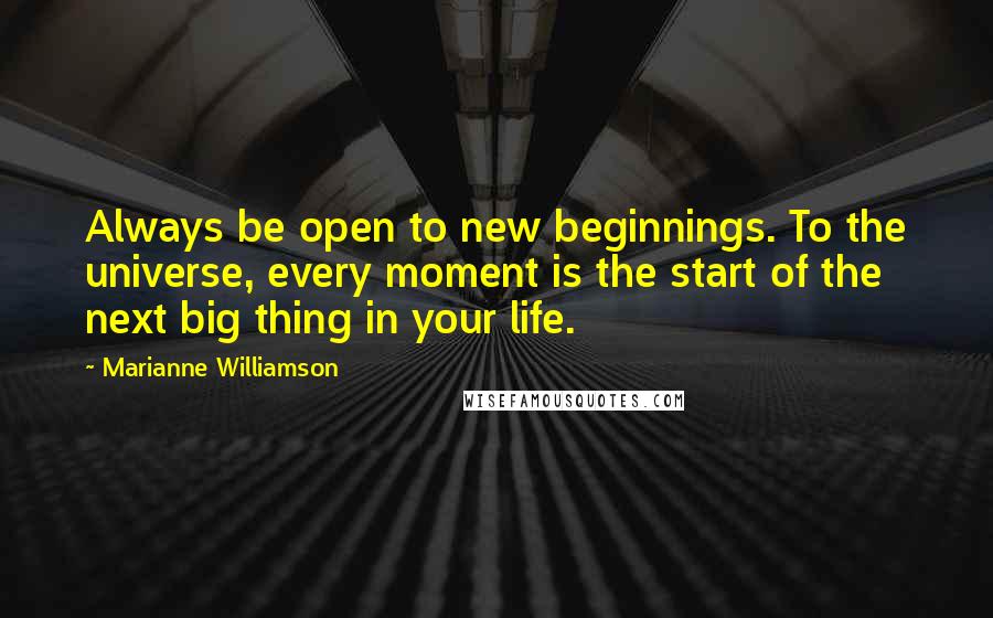 Marianne Williamson Quotes: Always be open to new beginnings. To the universe, every moment is the start of the next big thing in your life.