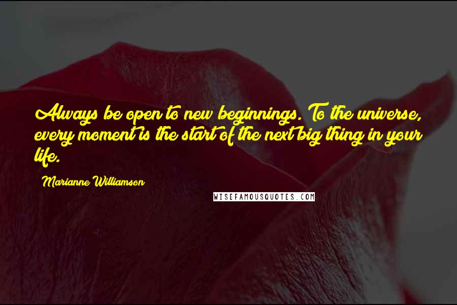 Marianne Williamson Quotes: Always be open to new beginnings. To the universe, every moment is the start of the next big thing in your life.