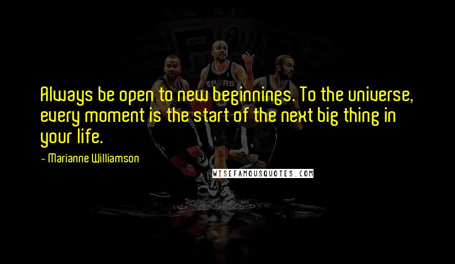 Marianne Williamson Quotes: Always be open to new beginnings. To the universe, every moment is the start of the next big thing in your life.