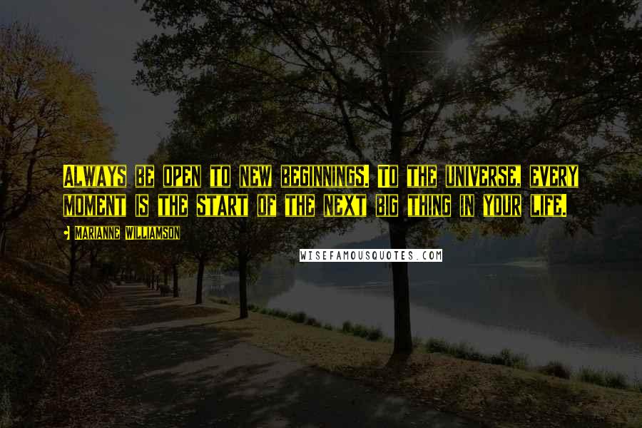 Marianne Williamson Quotes: Always be open to new beginnings. To the universe, every moment is the start of the next big thing in your life.