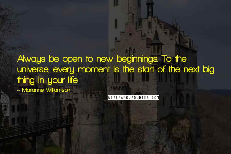 Marianne Williamson Quotes: Always be open to new beginnings. To the universe, every moment is the start of the next big thing in your life.