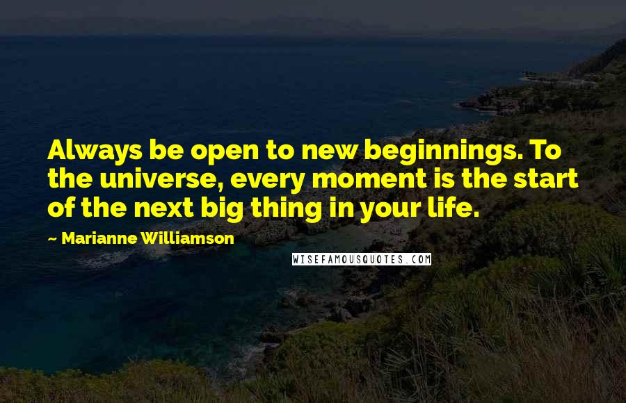 Marianne Williamson Quotes: Always be open to new beginnings. To the universe, every moment is the start of the next big thing in your life.