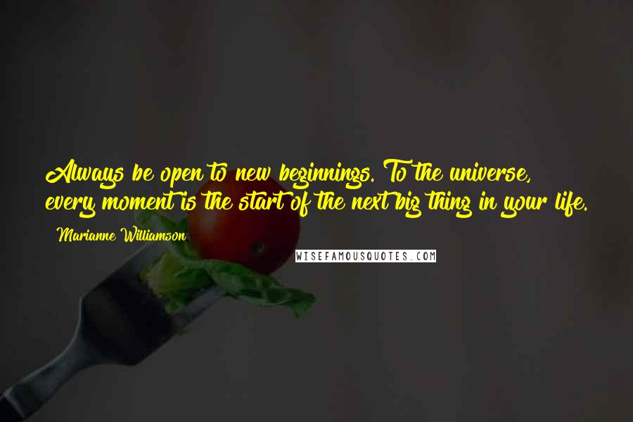 Marianne Williamson Quotes: Always be open to new beginnings. To the universe, every moment is the start of the next big thing in your life.