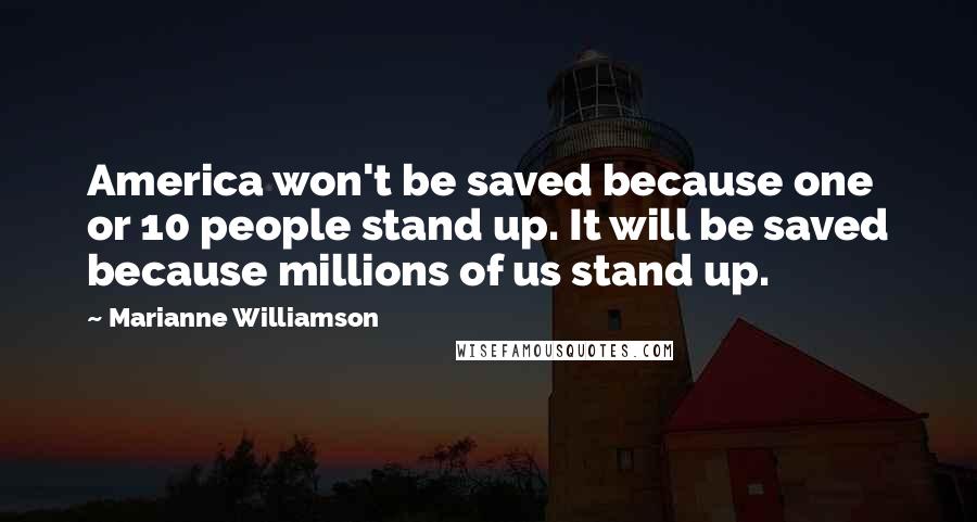 Marianne Williamson Quotes: America won't be saved because one or 10 people stand up. It will be saved because millions of us stand up.