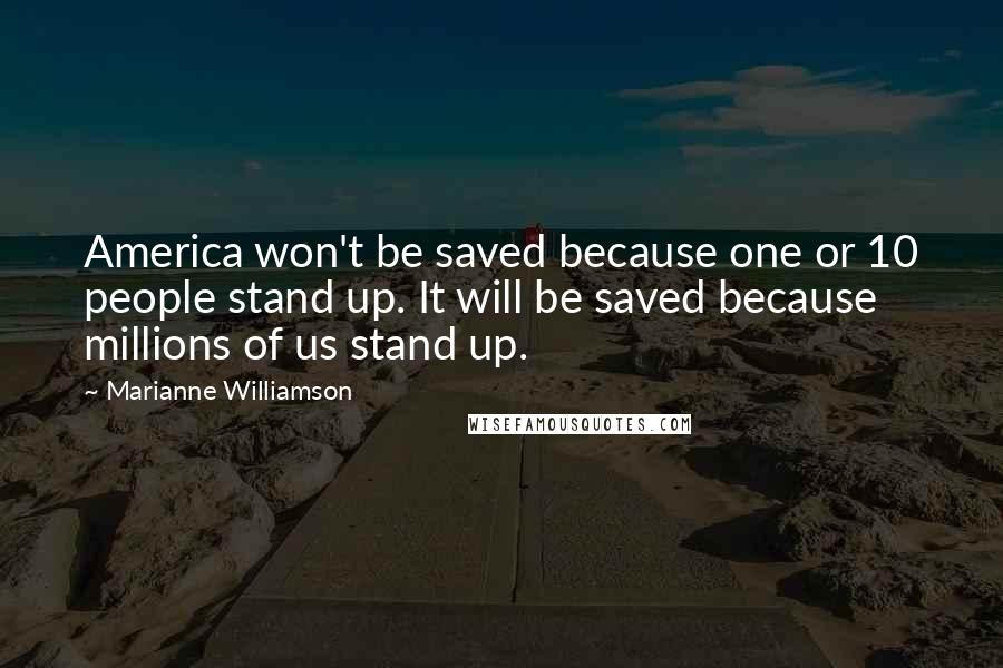 Marianne Williamson Quotes: America won't be saved because one or 10 people stand up. It will be saved because millions of us stand up.