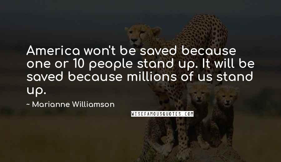 Marianne Williamson Quotes: America won't be saved because one or 10 people stand up. It will be saved because millions of us stand up.