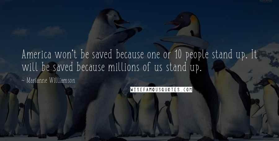 Marianne Williamson Quotes: America won't be saved because one or 10 people stand up. It will be saved because millions of us stand up.