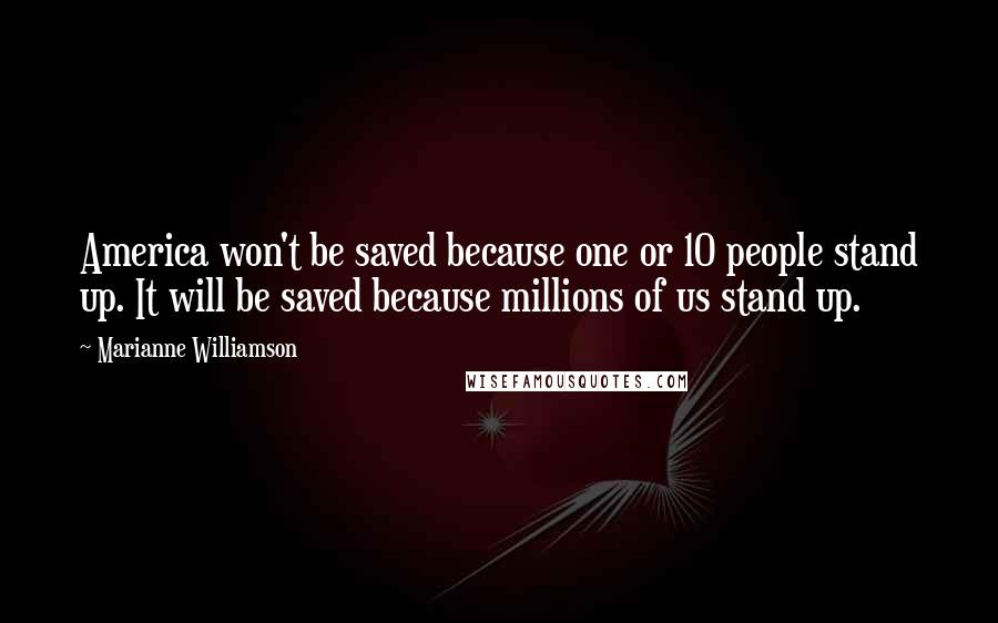 Marianne Williamson Quotes: America won't be saved because one or 10 people stand up. It will be saved because millions of us stand up.