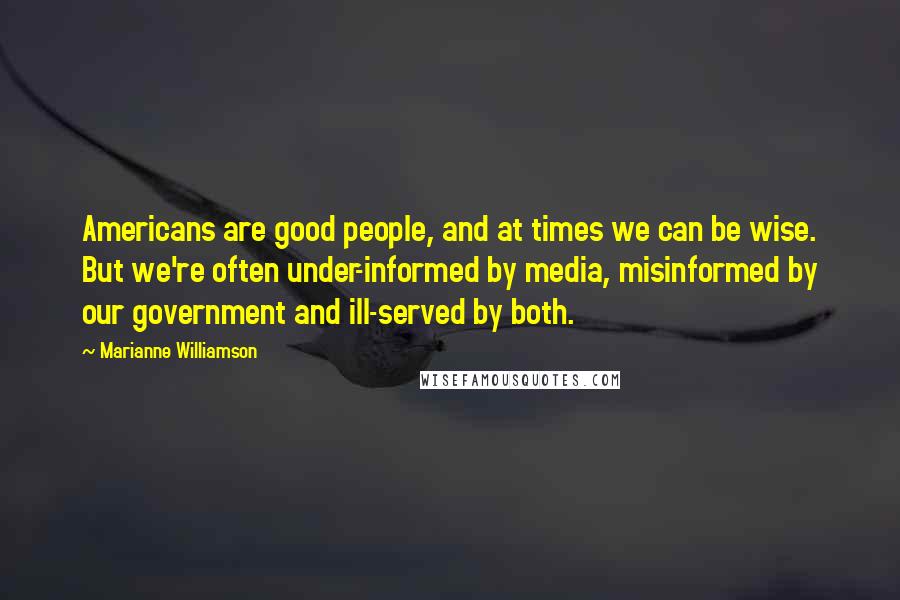 Marianne Williamson Quotes: Americans are good people, and at times we can be wise. But we're often under-informed by media, misinformed by our government and ill-served by both.