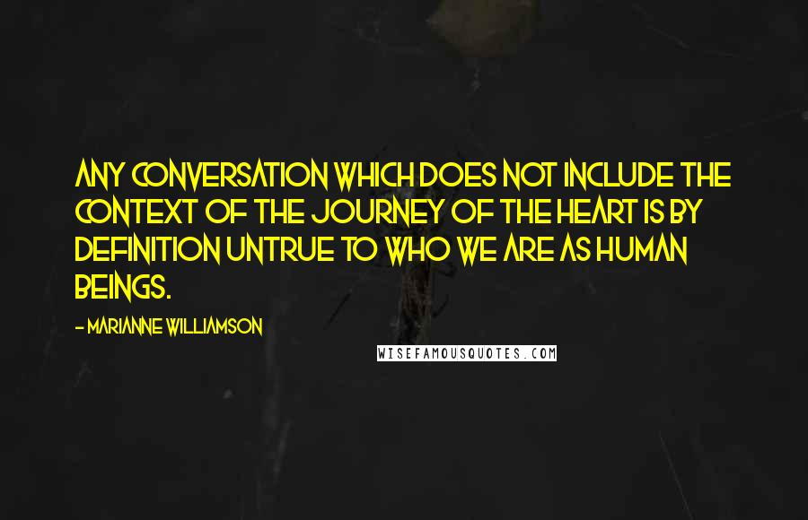 Marianne Williamson Quotes: Any conversation which does not include the context of the journey of the heart is by definition untrue to who we are as human beings.