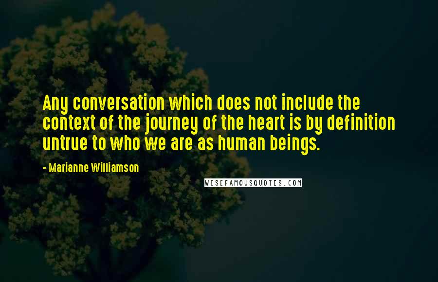 Marianne Williamson Quotes: Any conversation which does not include the context of the journey of the heart is by definition untrue to who we are as human beings.