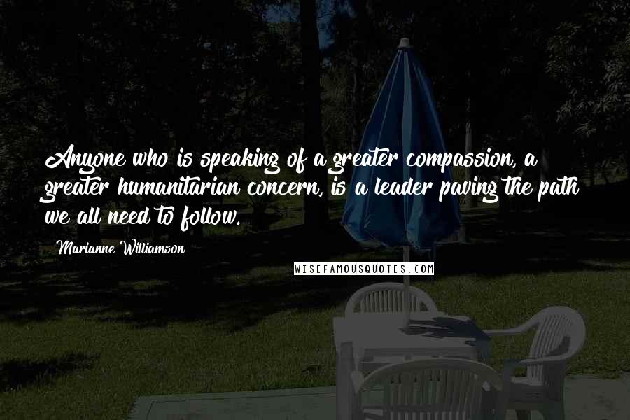 Marianne Williamson Quotes: Anyone who is speaking of a greater compassion, a greater humanitarian concern, is a leader paving the path we all need to follow.