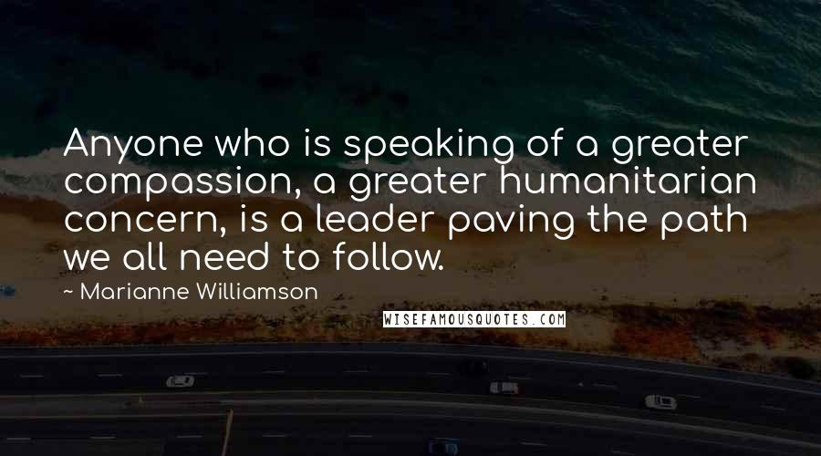 Marianne Williamson Quotes: Anyone who is speaking of a greater compassion, a greater humanitarian concern, is a leader paving the path we all need to follow.