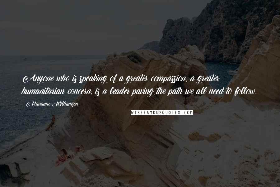 Marianne Williamson Quotes: Anyone who is speaking of a greater compassion, a greater humanitarian concern, is a leader paving the path we all need to follow.