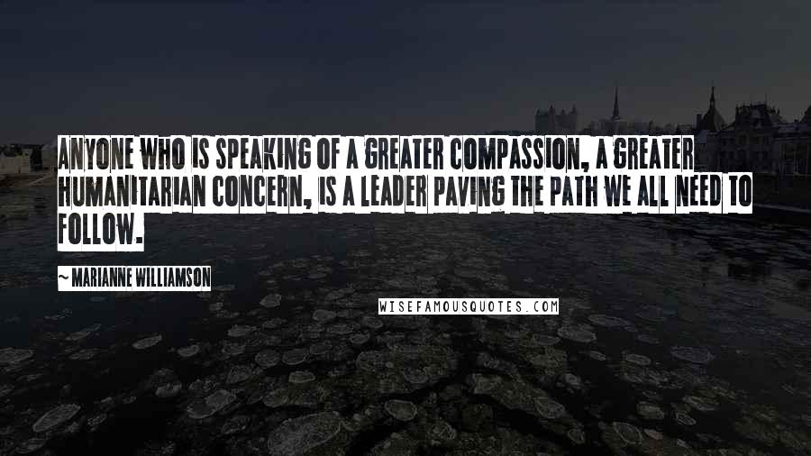 Marianne Williamson Quotes: Anyone who is speaking of a greater compassion, a greater humanitarian concern, is a leader paving the path we all need to follow.