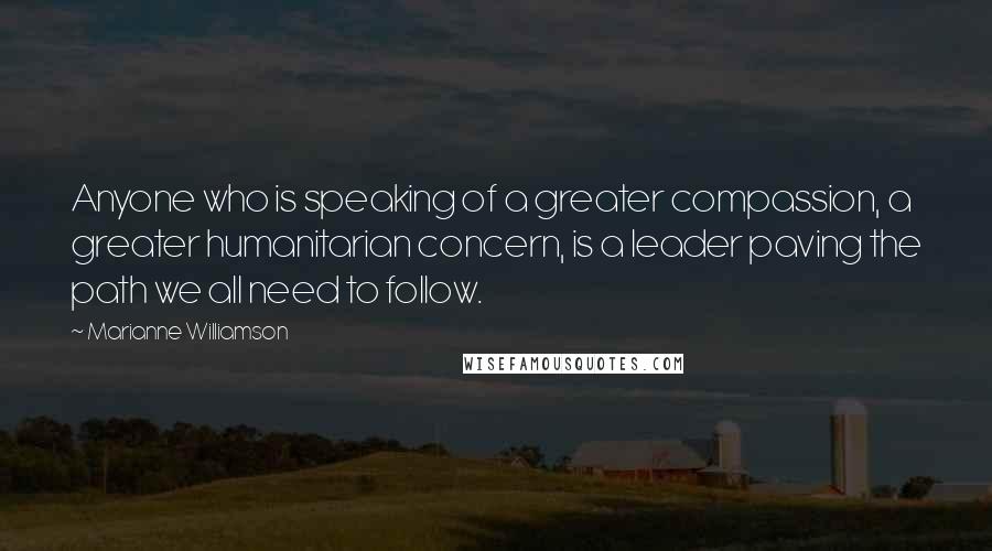 Marianne Williamson Quotes: Anyone who is speaking of a greater compassion, a greater humanitarian concern, is a leader paving the path we all need to follow.