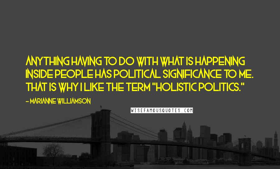 Marianne Williamson Quotes: Anything having to do with what is happening inside people has political significance to me. That is why I like the term "holistic politics."