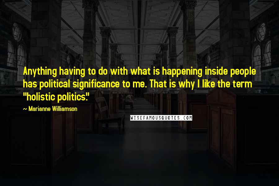 Marianne Williamson Quotes: Anything having to do with what is happening inside people has political significance to me. That is why I like the term "holistic politics."