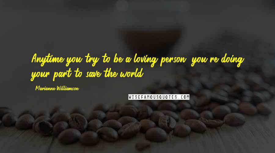 Marianne Williamson Quotes: Anytime you try to be a loving person, you're doing your part to save the world.