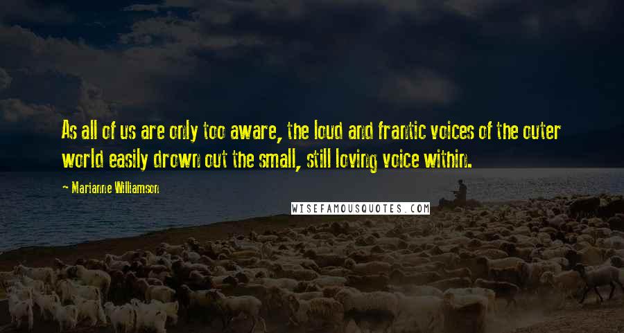 Marianne Williamson Quotes: As all of us are only too aware, the loud and frantic voices of the outer world easily drown out the small, still loving voice within.